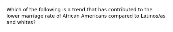 Which of the following is a trend that has contributed to the lower marriage rate of African Americans compared to Latinos/as and whites?