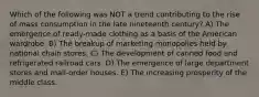 Which of the following was NOT a trend contributing to the rise of mass consumption in the late nineteenth century? A) The emergence of ready-made clothing as a basis of the American wardrobe. B) The breakup of marketing monopolies held by national chain stores. C) The development of canned food and refrigerated railroad cars. D) The emergence of large department stores and mail-order houses. E) The increasing prosperity of the middle class.