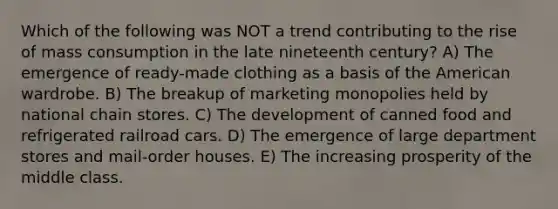 Which of the following was NOT a trend contributing to the rise of mass consumption in the late nineteenth century? A) The emergence of ready-made clothing as a basis of the American wardrobe. B) The breakup of marketing monopolies held by national chain stores. C) The development of canned food and refrigerated railroad cars. D) The emergence of large department stores and mail-order houses. E) The increasing prosperity of the middle class.