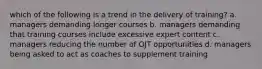 which of the following is a trend in the delivery of training? a. managers demanding longer courses b. managers demanding that training courses include excessive expert content c. managers reducing the number of OJT opportunities d. managers being asked to act as coaches to supplement training