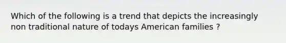 Which of the following is a trend that depicts the increasingly non traditional nature of todays American families ?