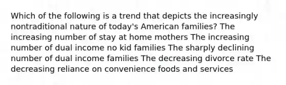 Which of the following is a trend that depicts the increasingly nontraditional nature of today's American families? The increasing number of stay at home mothers The increasing number of dual income no kid families The sharply declining number of dual income families The decreasing divorce rate The decreasing reliance on convenience foods and services