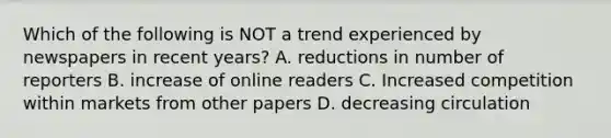 Which of the following is NOT a trend experienced by newspapers in recent years? A. reductions in number of reporters B. increase of online readers C. Increased competition within markets from other papers D. decreasing circulation