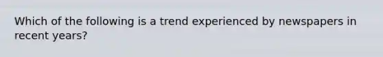 Which of the following is a trend experienced by newspapers in recent years?