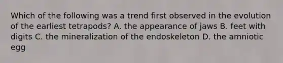 Which of the following was a trend first observed in the evolution of the earliest tetrapods? A. the appearance of jaws B. feet with digits C. the mineralization of the endoskeleton D. the amniotic egg