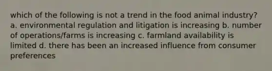 which of the following is not a trend in the food animal industry? a. environmental regulation and litigation is increasing b. number of operations/farms is increasing c. farmland availability is limited d. there has been an increased influence from consumer preferences