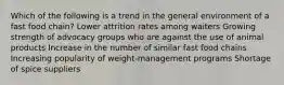 Which of the following is a trend in the general environment of a fast food chain? Lower attrition rates among waiters Growing strength of advocacy groups who are against the use of animal products Increase in the number of similar fast food chains Increasing popularity of weight-management programs Shortage of spice suppliers