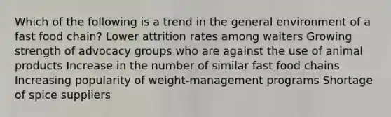 Which of the following is a trend in the general environment of a fast food chain? Lower attrition rates among waiters Growing strength of advocacy groups who are against the use of animal products Increase in the number of similar fast food chains Increasing popularity of weight-management programs Shortage of spice suppliers