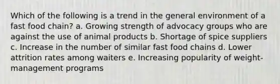 Which of the following is a trend in the general environment of a fast food chain? a. Growing strength of advocacy groups who are against the use of animal products b. Shortage of spice suppliers c. Increase in the number of similar fast food chains d. Lower attrition rates among waiters e. Increasing popularity of weight-management programs