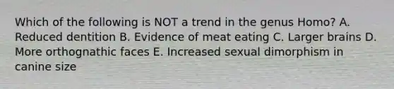 Which of the following is NOT a trend in the genus Homo? A. Reduced dentition B. Evidence of meat eating C. Larger brains D. More orthognathic faces E. Increased sexual dimorphism in canine size