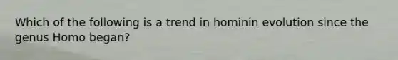 Which of the following is a trend in hominin evolution since the genus Homo began?