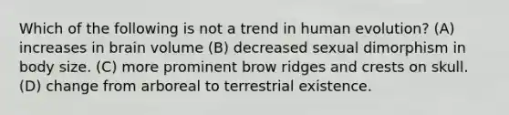 Which of the following is not a trend in human evolution? (A) increases in brain volume (B) decreased sexual dimorphism in body size. (C) more prominent brow ridges and crests on skull. (D) change from arboreal to terrestrial existence.