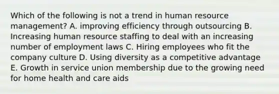 Which of the following is not a trend in human resource management? A. improving efficiency through outsourcing B. Increasing human resource staffing to deal with an increasing number of employment laws C. Hiring employees who fit the company culture D. Using diversity as a competitive advantage E. Growth in service union membership due to the growing need for home health and care aids