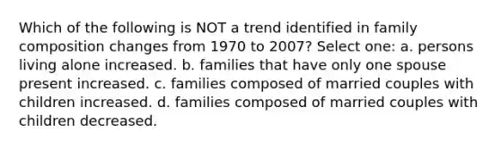 Which of the following is NOT a trend identified in family composition changes from 1970 to 2007? Select one: a. persons living alone increased. b. families that have only one spouse present increased. c. families composed of married couples with children increased. d. families composed of married couples with children decreased.