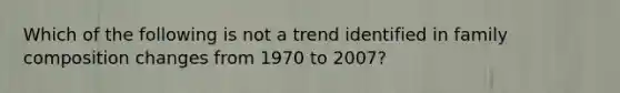 Which of the following is not a trend identified in family composition changes from 1970 to 2007?