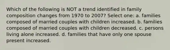 Which of the following is NOT a trend identified in family composition changes from 1970 to 2007? Select one: a. families composed of married couples with children increased. b. families composed of married couples with children decreased. c. persons living alone increased. d. families that have only one spouse present increased.