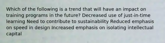 Which of the following is a trend that will have an impact on training programs in the future? Decreased use of just-in-time learning Need to contribute to sustainability Reduced emphasis on speed in design Increased emphasis on isolating intellectual capital