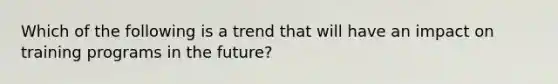 Which of the following is a trend that will have an impact on training programs in the future?