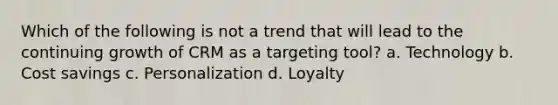 Which of the following is not a trend that will lead to the continuing growth of CRM as a targeting tool? a. Technology b. Cost savings c. Personalization d. Loyalty