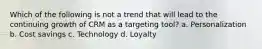 Which of the following is not a trend that will lead to the continuing growth of CRM as a targeting tool? a. Personalization b. Cost savings c. Technology d. Loyalty