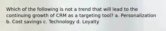 Which of the following is not a trend that will lead to the continuing growth of CRM as a targeting tool? a. Personalization b. Cost savings c. Technology d. Loyalty