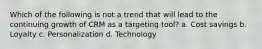 Which of the following is not a trend that will lead to the continuing growth of CRM as a targeting tool? a. Cost savings b. Loyalty c. Personalization d. Technology