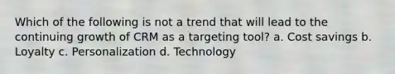 Which of the following is not a trend that will lead to the continuing growth of CRM as a targeting tool? a. Cost savings b. Loyalty c. Personalization d. Technology