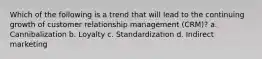 Which of the following is a trend that will lead to the continuing growth of customer relationship management (CRM)? a. Cannibalization b. Loyalty c. Standardization d. Indirect marketing