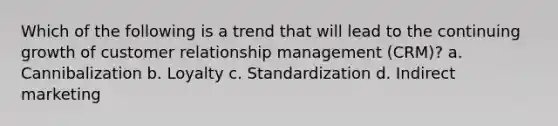 Which of the following is a trend that will lead to the continuing growth of customer relationship management (CRM)? a. Cannibalization b. Loyalty c. Standardization d. Indirect marketing