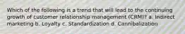 Which of the following is a trend that will lead to the continuing growth of customer relationship management (CRM)? a. Indirect marketing b. Loyalty c. Standardization d. Cannibalization