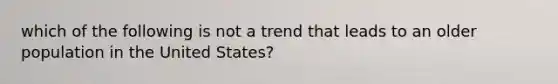 which of the following is not a trend that leads to an older population in the United States?