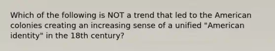 Which of the following is NOT a trend that led to the American colonies creating an increasing sense of a unified "American identity" in the 18th century?