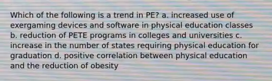 Which of the following is a trend in PE? a. increased use of exergaming devices and software in physical education classes b. reduction of PETE programs in colleges and universities c. increase in the number of states requiring physical education for graduation d. positive correlation between physical education and the reduction of obesity