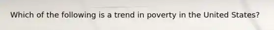 Which of the following is a trend in poverty in the United States?