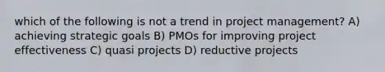 which of the following is not a trend in project management? A) achieving strategic goals B) PMOs for improving project effectiveness C) quasi projects D) reductive projects