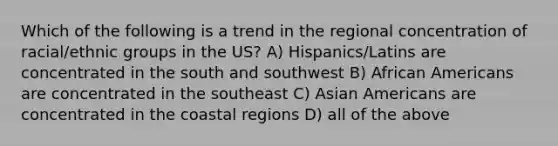 Which of the following is a trend in the regional concentration of racial/ethnic groups in the US? A) Hispanics/Latins are concentrated in the south and southwest B) African Americans are concentrated in the southeast C) Asian Americans are concentrated in the coastal regions D) all of the above