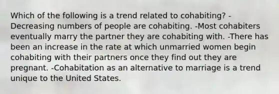 Which of the following is a trend related to cohabiting? -Decreasing numbers of people are cohabiting. -Most cohabiters eventually marry the partner they are cohabiting with. -There has been an increase in the rate at which unmarried women begin cohabiting with their partners once they find out they are pregnant. -Cohabitation as an alternative to marriage is a trend unique to the United States.