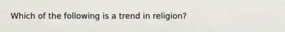 Which of the following is a trend in religion?