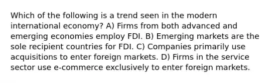 Which of the following is a trend seen in the modern international economy? A) Firms from both advanced and emerging economies employ FDI. B) Emerging markets are the sole recipient countries for FDI. C) Companies primarily use acquisitions to enter foreign markets. D) Firms in the service sector use e-commerce exclusively to enter foreign markets.