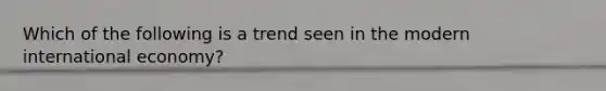 Which of the following is a trend seen in the modern international economy?