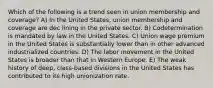 Which of the following is a trend seen in union membership and coverage? A) In the United States, union membership and coverage are dec lining in the private sector. B) Codetermination is mandated by law in the United States. C) Union wage premium in the United States is substantially lower than in other advanced industrialized countries. D) The labor movement in the United States is broader than that in Western Europe. E) The weak history of deep, class-based divisions in the United States has contributed to its high unionization rate.