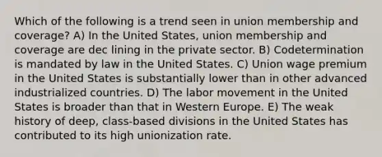 Which of the following is a trend seen in union membership and coverage? A) In the United States, union membership and coverage are dec lining in the private sector. B) Codetermination is mandated by law in the United States. C) Union wage premium in the United States is substantially lower than in other advanced industrialized countries. D) The labor movement in the United States is broader than that in Western Europe. E) The weak history of deep, class-based divisions in the United States has contributed to its high unionization rate.