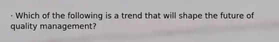 · Which of the following is a trend that will shape the future of quality management?