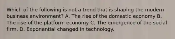 Which of the following is not a trend that is shaping the modern business environment? A. The rise of the domestic economy B. The rise of the platform economy C. The emergence of the social firm. D. Exponential changed in technology.