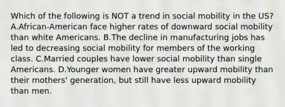 Which of the following is NOT a trend in social mobility in the US? A.African-American face higher rates of downward social mobility than white Americans. B.The decline in manufacturing jobs has led to decreasing social mobility for members of the working class. C.Married couples have lower social mobility than single Americans. D.Younger women have greater upward mobility than their mothers' generation, but still have less upward mobility than men.