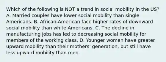 Which of the following is NOT a trend in social mobility in the US? A. Married couples have lower social mobility than single Americans. B. African-American face higher rates of downward social mobility than white Americans. C. The decline in manufacturing jobs has led to decreasing social mobility for members of the working class. D. Younger women have greater upward mobility than their mothers' generation, but still have less upward mobility than men.