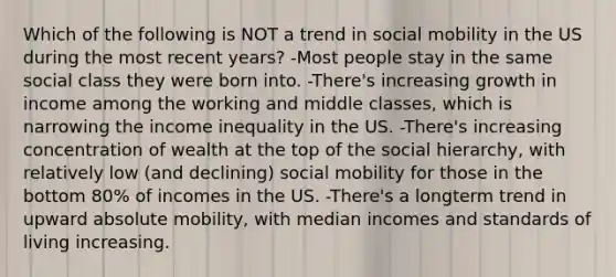 Which of the following is NOT a trend in social mobility in the US during the most recent years? -Most people stay in the same social class they were born into. -There's increasing growth in income among the working and middle classes, which is narrowing the income inequality in the US. -There's increasing concentration of wealth at the top of the social hierarchy, with relatively low (and declining) social mobility for those in the bottom 80% of incomes in the US. -There's a longterm trend in upward absolute mobility, with median incomes and standards of living increasing.