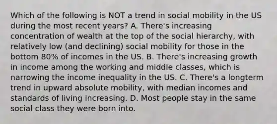 Which of the following is NOT a trend in social mobility in the US during the most recent years? A. There's increasing concentration of wealth at the top of the social hierarchy, with relatively low (and declining) social mobility for those in the bottom 80% of incomes in the US. B. There's increasing growth in income among the working and middle classes, which is narrowing the income inequality in the US. C. There's a longterm trend in upward absolute mobility, with median incomes and standards of living increasing. D. Most people stay in the same social class they were born into.