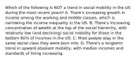 Which of the following is NOT a trend in social mobility in the US during the most recent years? A. There's increasing growth in income among the working and middle classes, which is narrowing the income inequality in the US. B. There's increasing concentration of wealth at the top of the social hierarchy, with relatively low (and declining) social mobility for those in the bottom 80% of incomes in the US. C. Most people stay in the same social class they were born into. D. There's a longterm trend in upward absolute mobility, with median incomes and standards of living increasing.