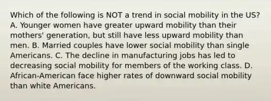 Which of the following is NOT a trend in social mobility in the US? A. Younger women have greater upward mobility than their mothers' generation, but still have less upward mobility than men. B. Married couples have lower social mobility than single Americans. C. The decline in manufacturing jobs has led to decreasing social mobility for members of the working class. D. African-American face higher rates of downward social mobility than white Americans.